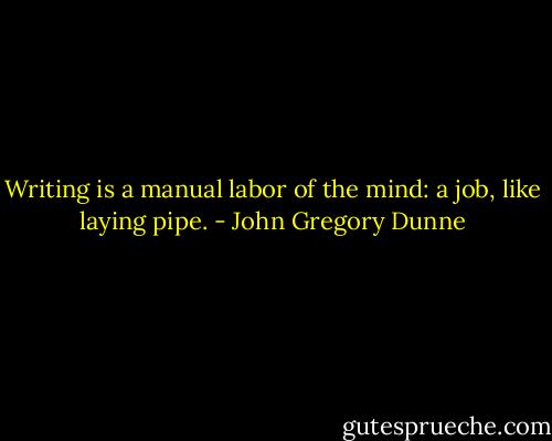 Writing is a manual labor of the mind: a job, like laying pipe. - John Gregory Dunne