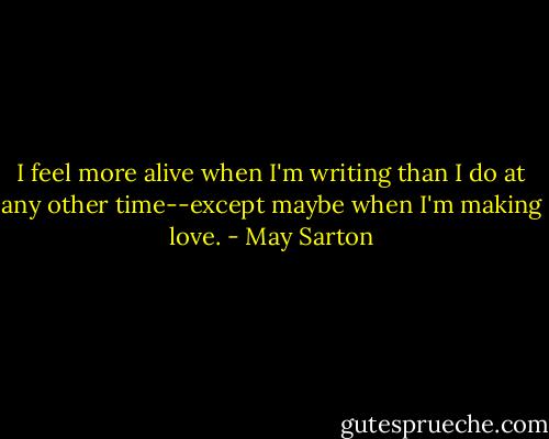 I feel more alive when I'm writing than I do at any other time--except maybe when I'm making love. - May Sarton