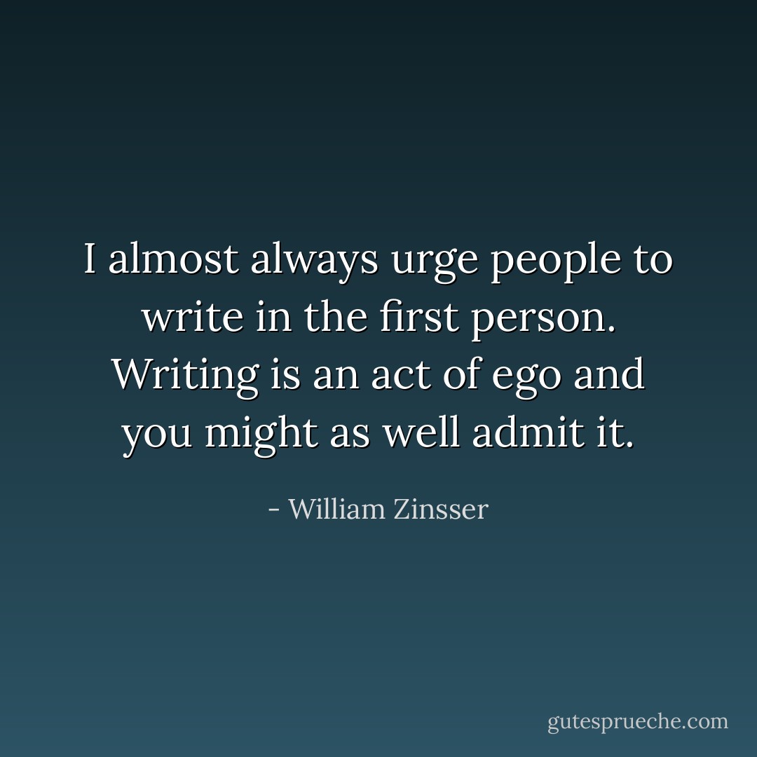 I almost always urge people to write in the first person. Writing is an act of ego and you might as well admit it. - William Zinsser
