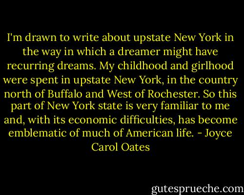 I'm drawn to write about upstate New York in the way in which a dreamer might have recurring dreams. My childhood and girlhood were spent in upstate New York, in the country north of Buffalo and West of Rochester. So this part of New York state is very familiar to me and, with its economic difficulties, has become emblematic of much of American life. - Joyce Carol Oates