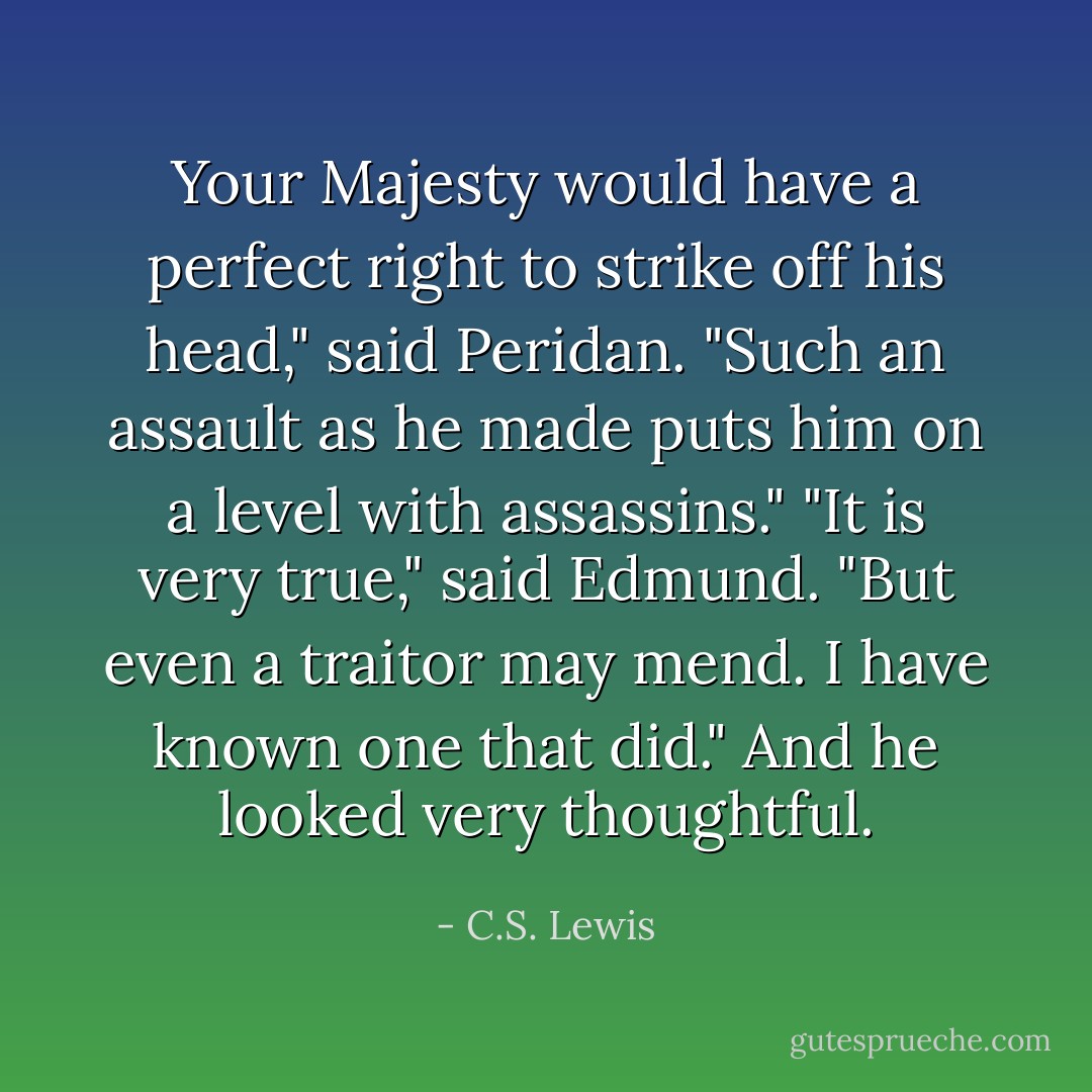 Your Majesty would have a perfect right to strike off his head," said Peridan. "Such an assault as he made puts him on a level with assassins."<br />"It is very true," said Edmund. "But even a traitor may mend. I have known one that did." And he looked very thoughtful. - C.S. Lewis