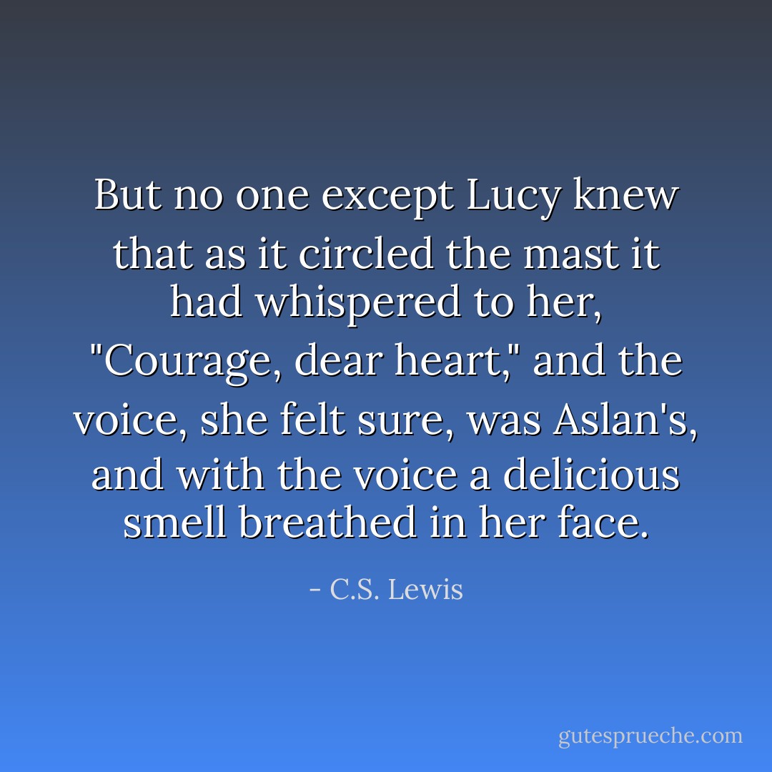 But no one except Lucy knew that as it circled the mast it had whispered to her, "Courage, dear heart," and the voice, she felt sure, was Aslan's, and with the voice a delicious smell breathed in her face. - C.S. Lewis