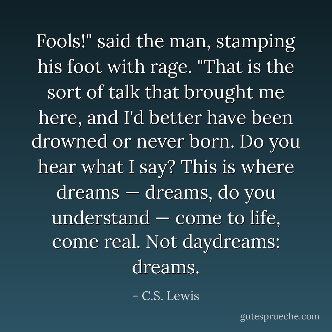 Fools!" said the man, stamping his foot with rage. "That is the sort of talk that brought me here, and I'd better have been drowned or never born. Do you hear what I say? This is where dreams — dreams, do you understand — come to life, come real. Not daydreams: dreams. - C.S. Lewis