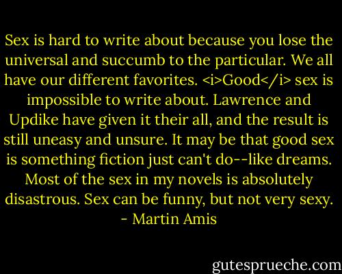 Sex is hard to write about because you lose the universal and succumb to the particular. We all have our different favorites. <i>Good</i> sex is impossible to write about. Lawrence and Updike have given it their all, and the result is still uneasy and unsure. It may be that good sex is something fiction just can't do--like dreams. Most of the sex in my novels is absolutely disastrous. Sex can be funny, but not very sexy. - Martin Amis