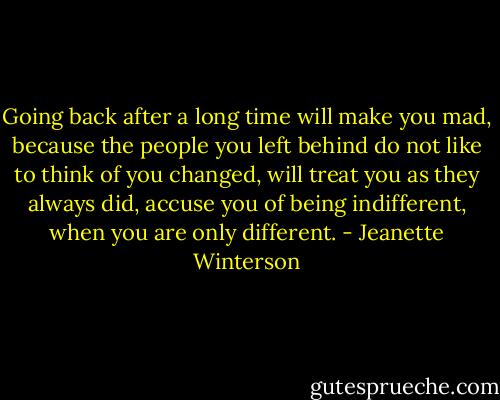 Going back after a long time will make you mad, because the people you left behind do not like to think of you changed, will treat you as they always did, accuse you of being indifferent, when you are only different. - Jeanette Winterson