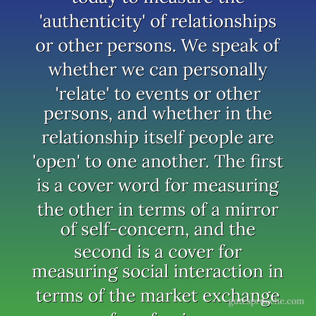 [There are] code words used today to measure the 'authenticity' of relationships or other persons. We speak of whether we can personally 'relate' to events or other persons, and whether in the relationship itself people are 'open' to one another. The first is a cover word for measuring the other in terms of a mirror of self-concern, and the second is a cover for measuring social interaction in terms of the market exchange of confession.  - Richard Sennett
