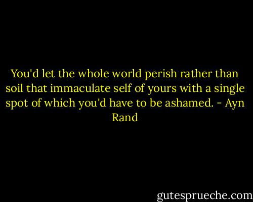 You'd let the whole world perish rather than soil that immaculate self of yours with a single spot of which you'd have to be ashamed. - Ayn Rand