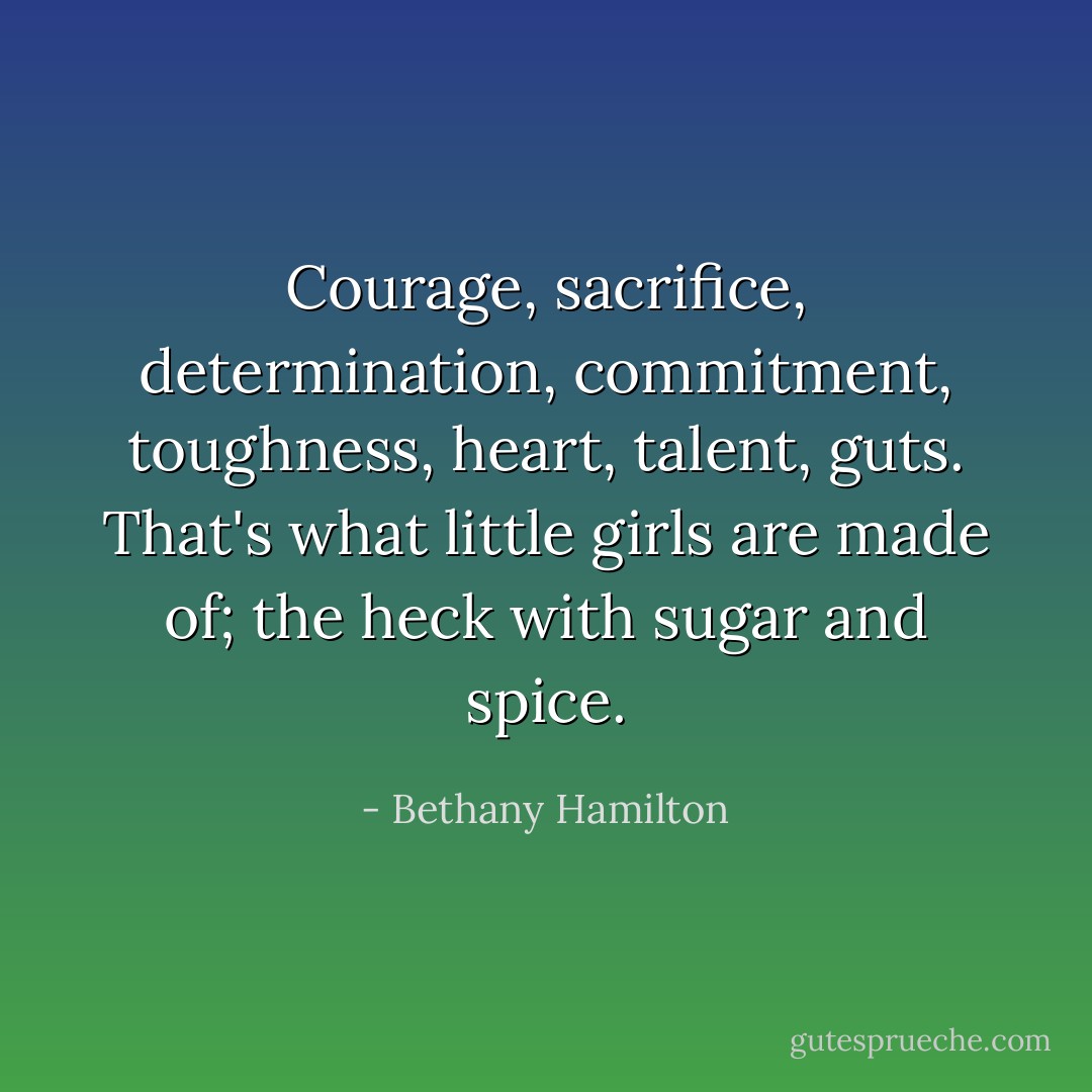 Courage, sacrifice, determination, commitment, toughness, heart, talent, guts. That's what little girls are made of; the heck with sugar and spice. - Bethany Hamilton