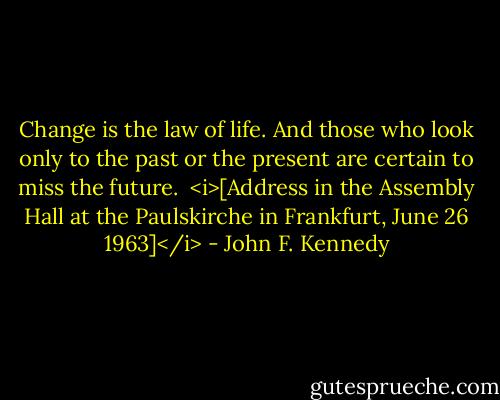 Change is the law of life. And those who look only to the past or the present are certain to miss the future.<br /><br /><i>[Address in the Assembly Hall at the Paulskirche in Frankfurt, June 26 1963]</i> - John F. Kennedy