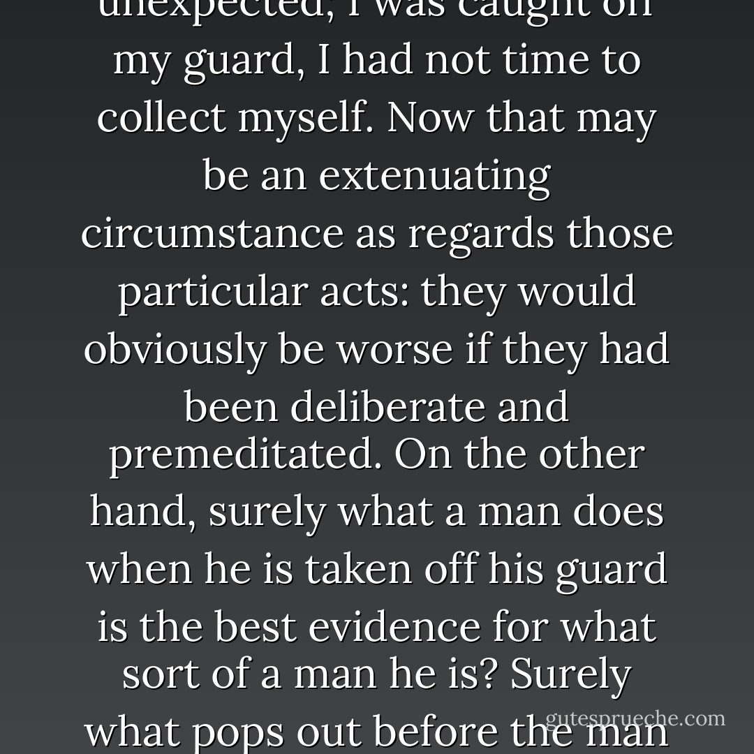 we begin to notice besides our particular sinful act, our sinfulness; begin to be alarmed not only about what we do, but about what we are. This may sound rather difficult, so I will try to make it clear from my own case. When I come to my evening prayers and try to reckon up the sins of the day, nine times out of ten the most obvious one is some sin against charity; I have sulked or snapped or sneered or snubbed or stormed. And the excuse that immediately springs to my mind is that the provocation was so sudden and unexpected; I was caught off my guard, I had not time to collect myself. Now that may be an extenuating circumstance as regards those particular acts: they would obviously be worse if they had been deliberate and premeditated. On the other hand, surely what a man does when he is taken off his guard is the best evidence for what sort of a man he is? Surely what pops out before the man has time to put on a disguise is the truth? If there are rats in the cellar you are most likely to see them if you go in very suddenly. But the suddenness does not creat the rats: it only prevents them from hiding. In the same way the suddenness of the provocation does not make me an ill-tempered man; it only shows me what an ill-tempered man I am. The rats are always there in the cellar, but if you go in shouting and noisily they will have taken cover before you switch on the light.  - C.S. Lewis