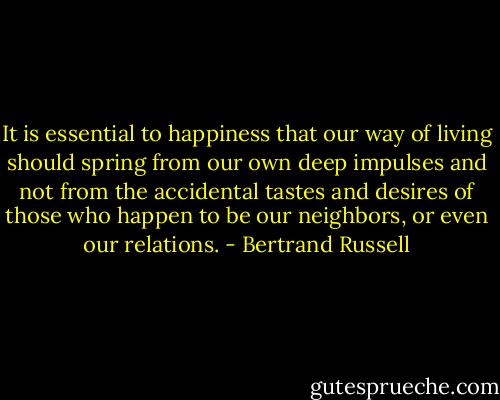 It is essential to happiness that our way of living should spring from our own deep impulses and not from the accidental tastes and desires of those who happen to be our neighbors, or even our relations. - Bertrand Russell