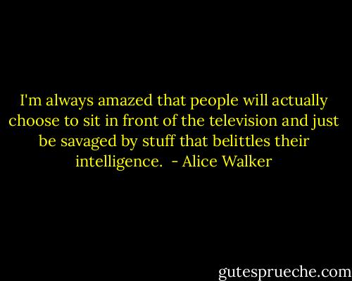 I'm always amazed that people will actually choose to sit in front of the television and just be savaged by stuff that belittles their intelligence.<br /> - Alice Walker