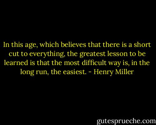 In this age, which believes that there is a short cut to everything, the greatest lesson to be learned is that the most difficult way is, in the long run, the easiest. - Henry Miller