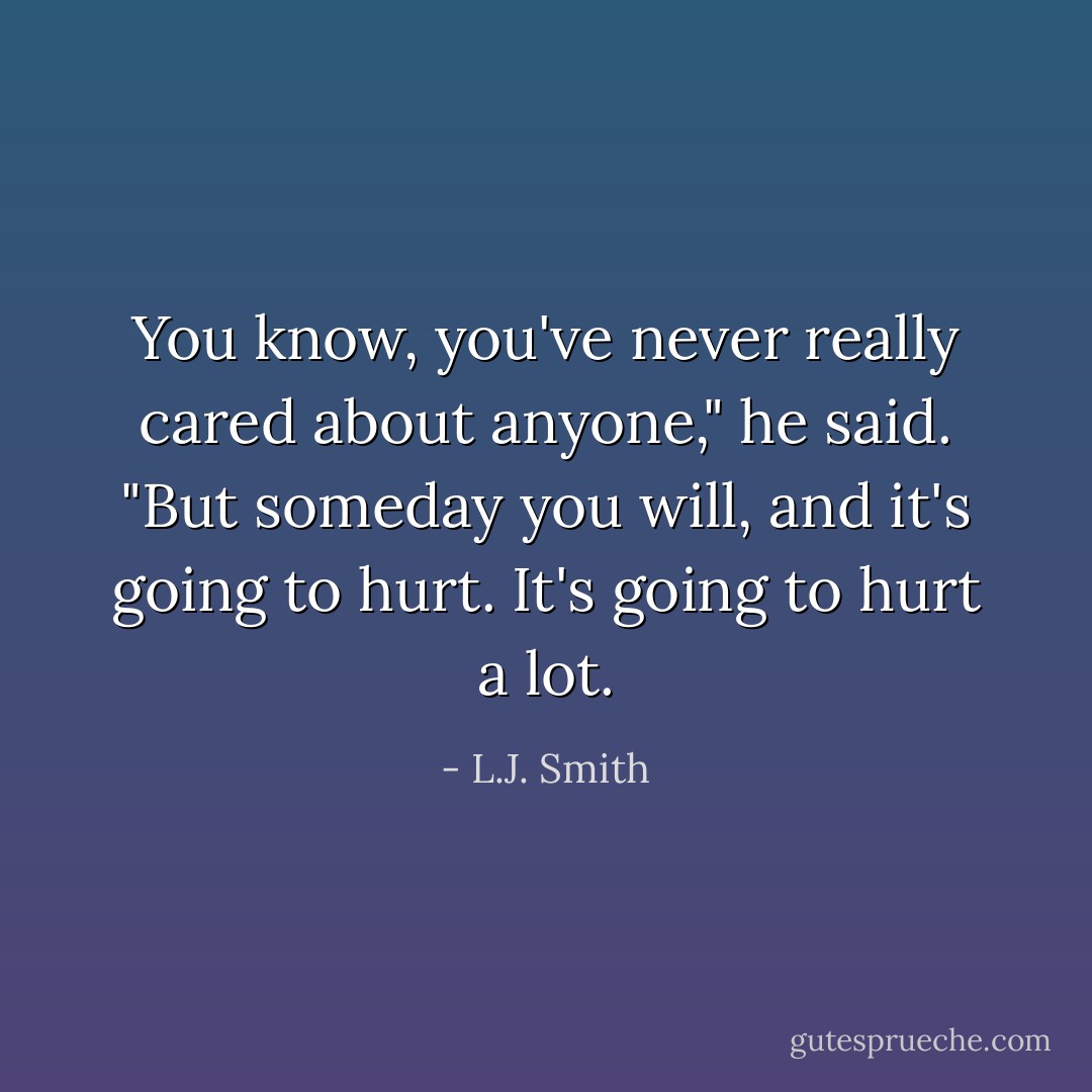 You know, you've never really cared about anyone," he said. "But someday you will, and it's going to hurt. It's going to hurt a lot. - L.J. Smith