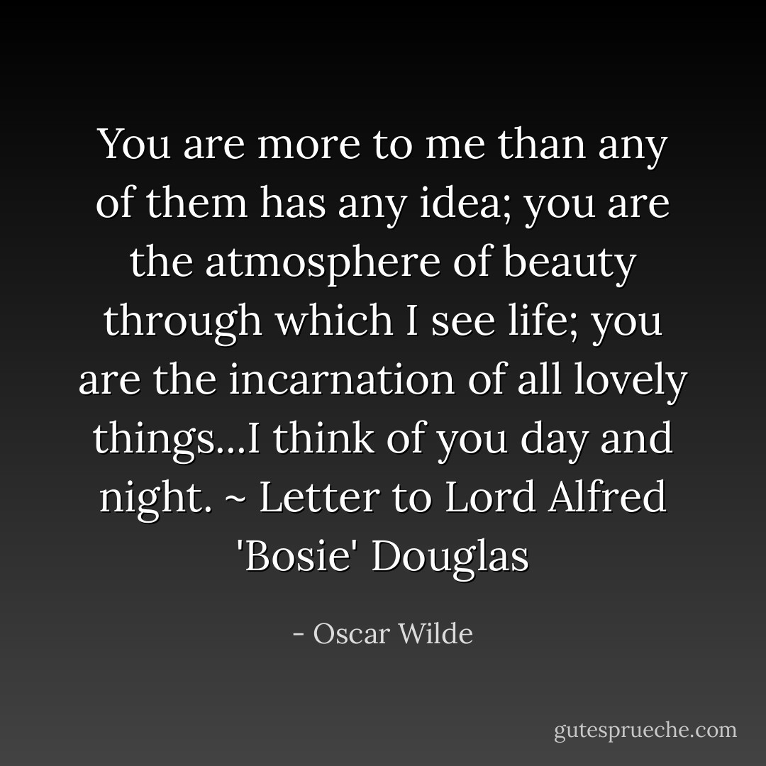 You are more to me than any of them has any idea; you are the atmosphere of beauty through which I see life; you are the incarnation of all lovely things...I think of you day and night. ~ Letter to Lord Alfred 'Bosie' Douglas - Oscar Wilde