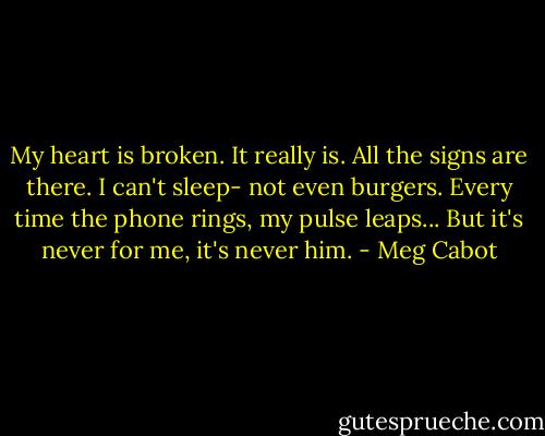 My heart is broken.<br />It really is. All the signs are there. I can't sleep- not even burgers. Every time the phone rings, my pulse leaps... But it's never for me, it's never him. - Meg Cabot