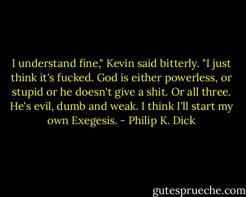I understand fine," Kevin said bitterly. "I just think it's fucked. God is either powerless, or stupid or he doesn't give a shit. Or all three. He's evil, dumb and weak. I think I'll start my own Exegesis. - Philip K. Dick