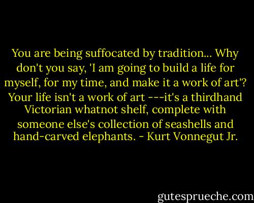 You are being suffocated by tradition... Why don't you say, 'I am going to build a life for myself, for my time, and make it a work of art'? Your life isn't a work of art ---it's a thirdhand Victorian whatnot shelf, complete with someone else's collection of seashells and hand-carved elephants. - Kurt Vonnegut Jr.