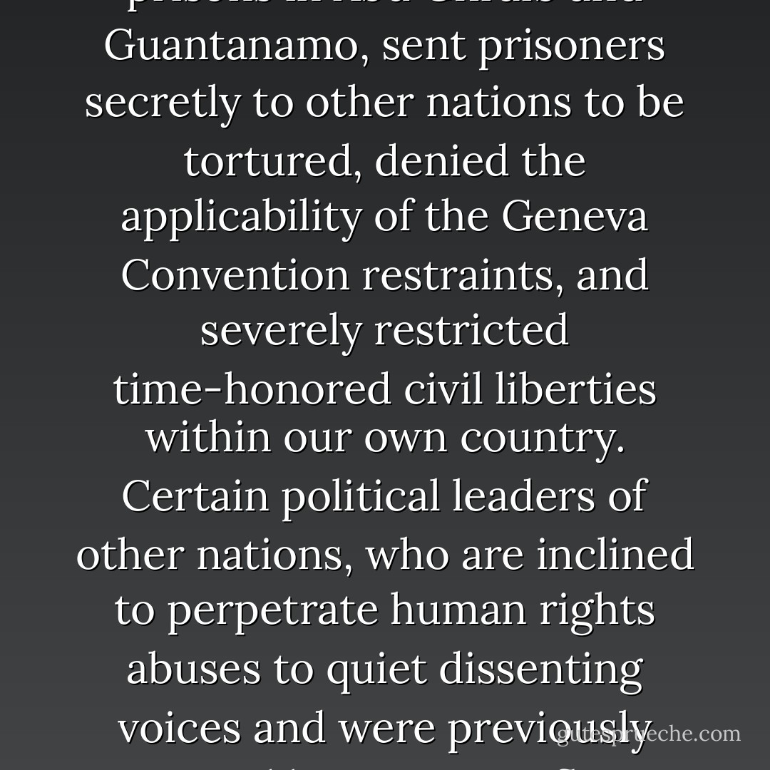 Since 2001, the U.S. government has abandoned its role as a champion of human rights and has perpetrated terrible and illegal abuses in prisons in Abu Ghraib and Guantanamo, sent prisoners secretly to other nations to be tortured, denied the applicability of the Geneva Convention restraints, and severely restricted time-honored civil liberties within our own country. Certain political leaders of other nations, who are inclined to perpetrate human rights abuses to quiet dissenting voices and were previously restrained by positive influence from Washington, now feel free to emulate or exceed the abuses approved by American leaders. - Jimmy Carter