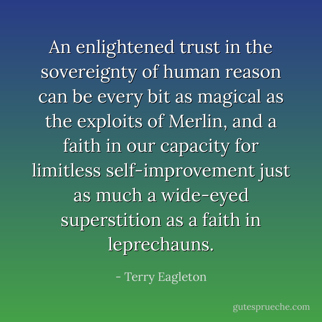 An enlightened trust in the sovereignty of human reason can be every bit as magical as the exploits of Merlin, and a faith in our capacity for limitless self-improvement just as much a wide-eyed superstition as a faith in leprechauns. - Terry Eagleton