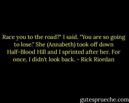 Race you to the road?" I said.<br />"You are so going to lose." She (Annabeth) took off down Half-Blood Hill and I sprinted after her.<br />For once, I didn't look back. - Rick Riordan