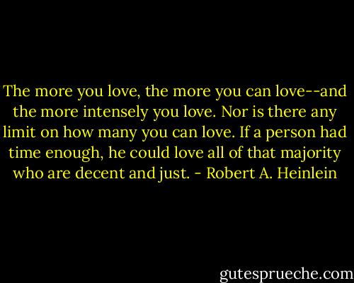 The more you love, the more you can love--and the more intensely you love. Nor is there any limit on how many you can love. If a person had time enough, he could love all of that majority who are decent and just. - Robert A. Heinlein