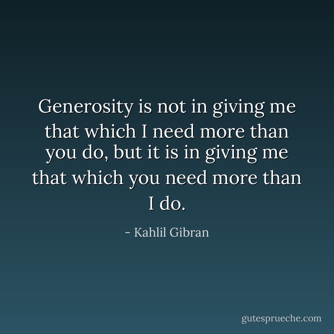Generosity is not in giving me that which I need more than you do, but it is in giving me that which you need more than I do. - Kahlil Gibran