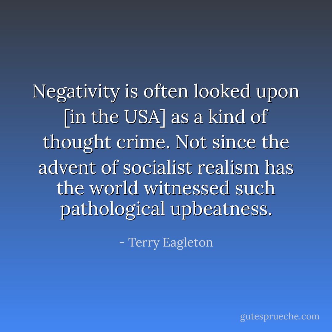 Negativity is often looked upon [in the USA] as a kind of thought crime. Not since the advent of socialist realism has the world witnessed such pathological upbeatness. - Terry Eagleton