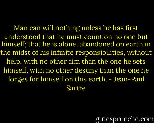 Man can will nothing unless he has first understood that he must count on no one but himself; that he is alone, abandoned on earth in the midst of his infinite responsibilities, without help, with no other aim than the one he sets himself, with no other destiny than the one he forges for himself on this earth. - Jean-Paul Sartre