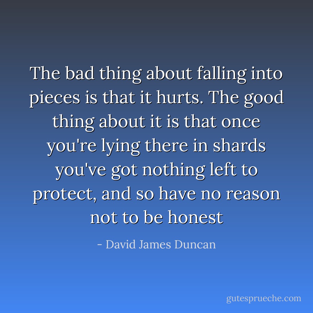 The bad thing about falling into pieces is that it hurts. The good thing about it is that once you're lying there in shards you've got nothing left to protect, and so have no reason not to be honest - David James Duncan