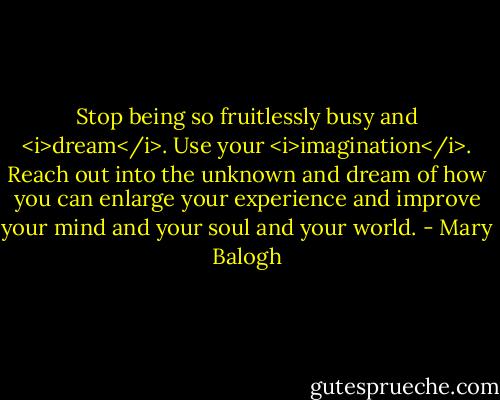 Stop being so fruitlessly busy and <i>dream</i>. Use your <i>imagination</i>. Reach out into the unknown and dream of how you can enlarge your experience and improve your mind and your soul and your world. - Mary Balogh