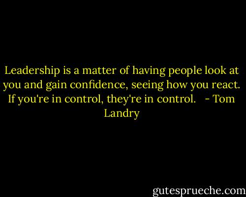 Leadership is a matter of having people look at you and gain confidence, seeing how you react. If you're in control, they're in control. <br /> - Tom Landry
