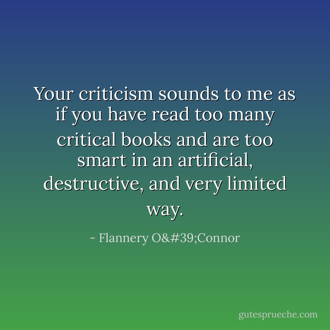 Your criticism sounds to me as if you have read too many critical books and are too smart in an artificial, destructive, and very limited way. - Flannery O'Connor