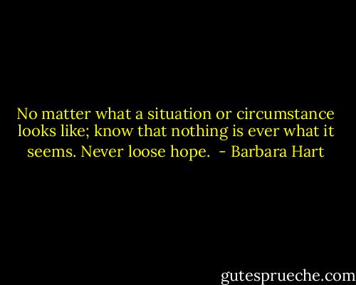 No matter what a situation or circumstance looks like; know that nothing is ever what it seems. Never loose hope.  - Barbara Hart