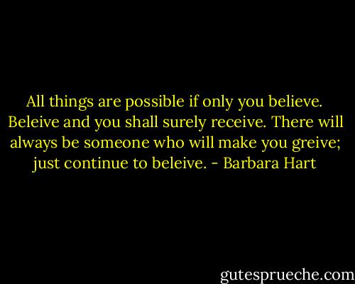 All things are possible if only you believe. Beleive and you shall surely receive. There will always be someone who will make you greive; just continue to beleive. - Barbara Hart