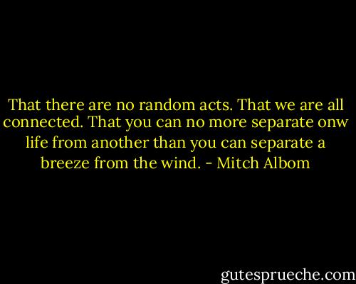 That there are no random acts. That we are all connected. That you can no more separate onw life from another than you can separate a breeze from the wind. - Mitch Albom