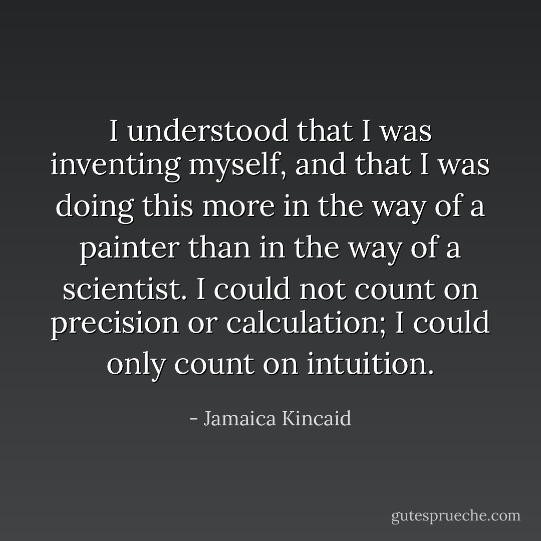 I understood that I was inventing myself, and that I was doing this more in the way of a painter than in the way of a scientist. I could not count on precision or calculation; I could only count on intuition. - Jamaica Kincaid
