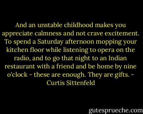 And an unstable childhood makes you appreciate calmness and not crave excitement. To spend a Saturday afternoon mopping your kitchen floor while listening to opera on the radio, and to go that night to an Indian restaurant with a friend and be home by nine o'clock - these are enough. They are gifts. - Curtis Sittenfeld
