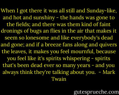 When I got there it was all still and Sunday-like, and hot and sunshiny - the hands was gone to the fields; and there was them kind of faint dronings of bugs an flies in the air that makes it seem so lonesome and like everybody's dead and gone; and if a breeze fans along and quivers the leaves, it makes you feel mournful, because you feel like it's spirits whispering - spirits that's been dead ever so many years - and you always think they're talking about you.  - Mark Twain