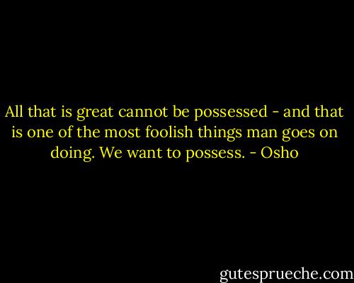 All that is great cannot be possessed - and that is one of the most foolish things man goes on doing. We want to possess. - Osho