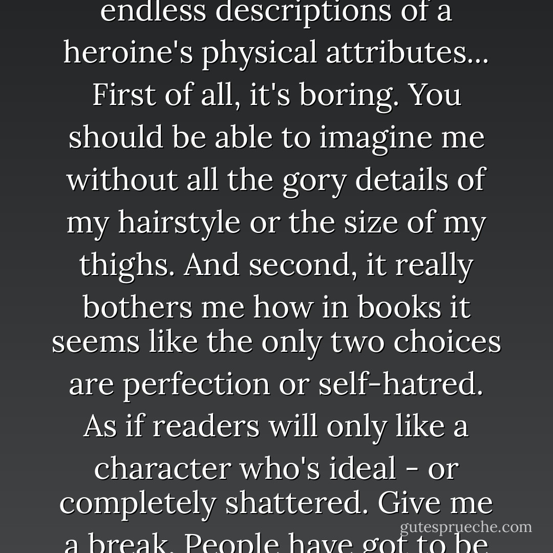 I'm not telling you what I look like in any detail. I hate those endless descriptions of a heroine's physical attributes... First of all, it's boring. You should be able to imagine me without all the gory details of my hairstyle or the size of my thighs. And second, it really bothers me how in books it seems like the only two choices are perfection or self-hatred. As if readers will only like a character who's ideal - or completely shattered. Give me a break. People have <i>got</i> to be smarter than that. - E. Lockhart