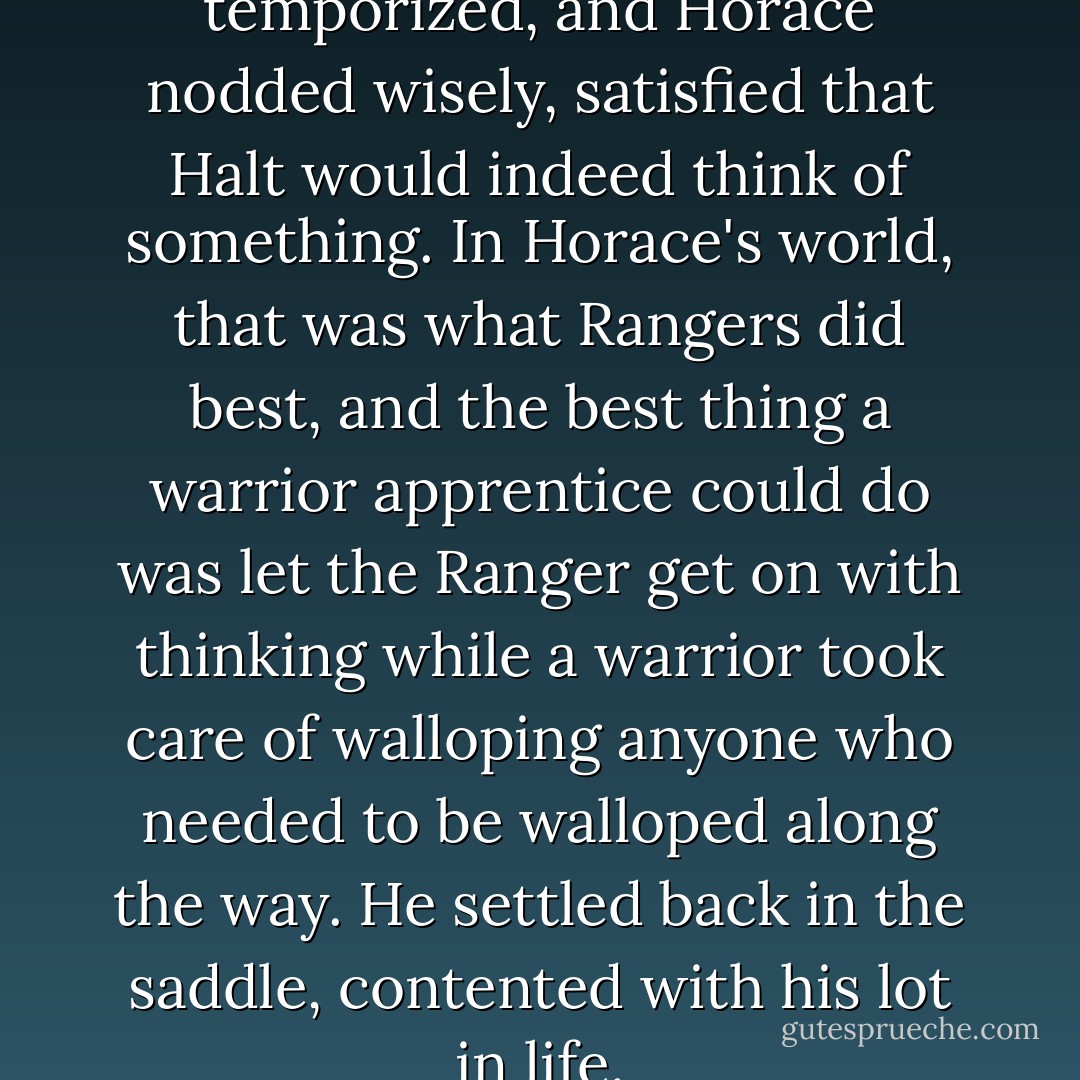 I'll think of something," he temporized, and Horace nodded wisely, satisfied that Halt would indeed think of something. In Horace's world, that was what Rangers did best, and the best thing a warrior apprentice could do was let the Ranger get on with thinking while a warrior took care of walloping anyone who needed to be walloped along the way. He settled back in the saddle, contented with his lot in life. - John Flanagan