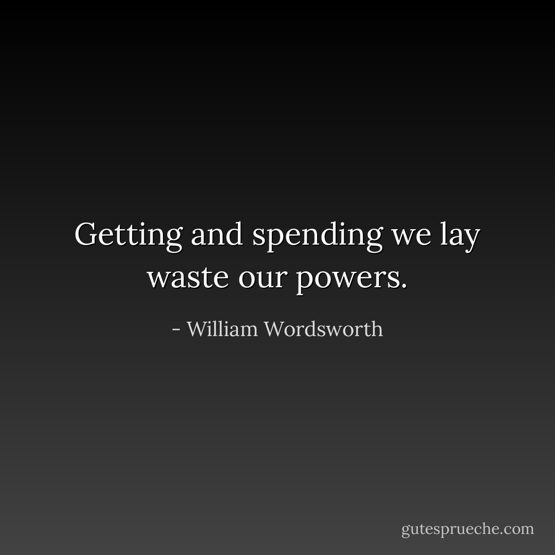 Getting and spending we lay waste our powers. - William Wordsworth