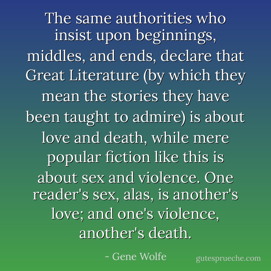 The same authorities who insist upon beginnings, middles, and ends, declare that Great Literature (by which they mean the stories they have been taught to admire) is about love and death, while mere popular fiction like this is about sex and violence. One reader's sex, alas, is another's love; and one's violence, another's death. - Gene Wolfe