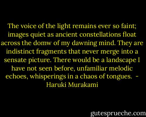 The voice of the light remains ever so faint; images quiet as ancient constellations float across the domw of my dawning mind. They are indistinct fragments that never merge into a sensate picture.<br />There would be a landscape I have not seen before, unfamiliar melodic echoes, whisperings in a chaos of tongues.  - Haruki Murakami