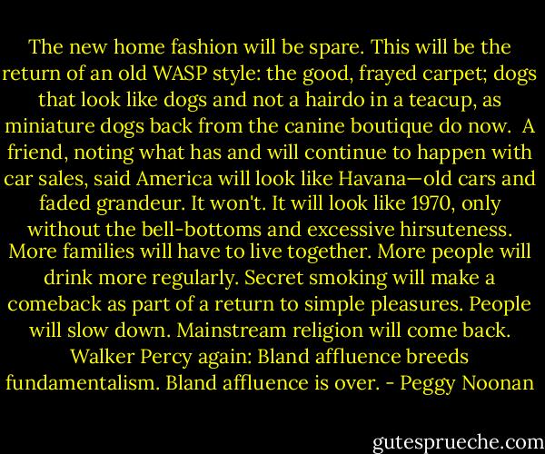 The new home fashion will be spare. This will be the return of an old WASP style: the good, frayed carpet; dogs that look like dogs and not a hairdo in a teacup, as miniature dogs back from the canine boutique do now.<br /><br />A friend, noting what has and will continue to happen with car sales, said America will look like Havana—old cars and faded grandeur. It won't. It will look like 1970, only without the bell-bottoms and excessive hirsuteness. More families will have to live together. More people will drink more regularly. Secret smoking will make a comeback as part of a return to simple pleasures. People will slow down. Mainstream religion will come back. Walker Percy again: Bland affluence breeds fundamentalism. Bland affluence is over. - Peggy Noonan