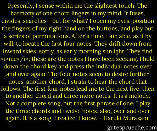 Presently, I sense within me the slightest touch. The harmony of one chord lingers in my mind. It fuses, divides, searches--but for what? I open my eyes, position the fingers of my right hand on the buttons, and play out a series of permutations.<br />After a time, I am able, as if by will, to locate the first four notes. They drift down from inward skies, softly, as early morning sunlight. They find <i>me</i>; these are the notes I have been seeking.<br />I hold down the chord key and press the individual notes over and over again. The four notes seem to desire further notes, another chord. I strain to hear the chord that follows. The first four notes lead me to the next five, then to another chord and three more notes.<br />It is a melody. Not a complete song, but the first phrase of one. I play the three chords and twelve notes, also, over and over again. It is a song, I realize, I know. - Haruki Murakami