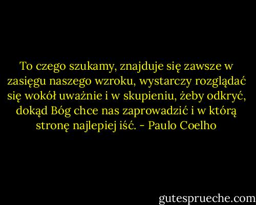To czego szukamy, znajduje się zawsze w zasięgu naszego wzroku, wystarczy rozglądać się wokół uważnie i w skupieniu, żeby odkryć, dokąd Bóg chce nas zaprowadzić i w którą stronę najlepiej iść. - Paulo Coelho