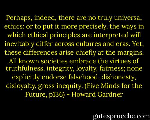 Perhaps, indeed, there are no truly universal ethics: or to put it more precisely, the ways in which ethical principles are interpreted will inevitably differ across cultures and eras. Yet, these differences arise chiefly at the margins. All known societies embrace the virtues of truthfulness, integrity, loyalty, fairness; none explicitly endorse falsehood, dishonesty, disloyalty, gross inequity. (Five Minds for the Future, p136) - Howard Gardner