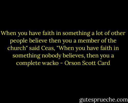 When you have faith in something a lot of other people believe then you a member of the church" said Ceas, "When you have faith in something nobody believes, then you a complete wacko - Orson Scott Card